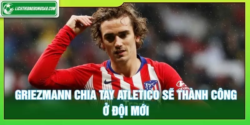 Griezmann chia tay Atletico sẽ thành công ở đội mới